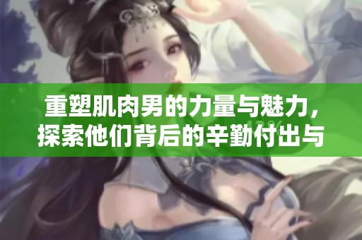重塑肌肉男的力量与魅力，探索他们背后的辛勤付出与坚持