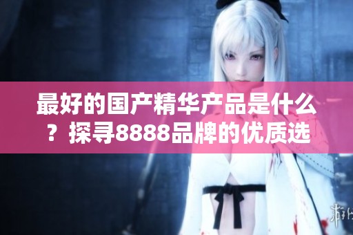 最好的国产精华产品是什么？探寻8888品牌的优质选择。
