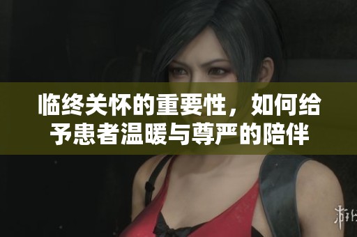 临终关怀的重要性，如何给予患者温暖与尊严的陪伴