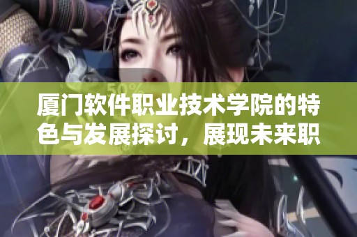 厦门软件职业技术学院的特色与发展探讨，展现未来职业教育的魅力与机遇