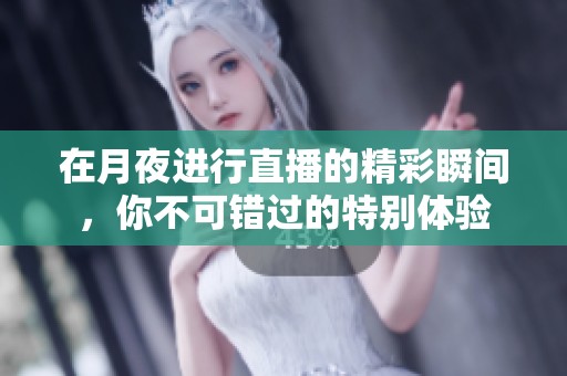 在月夜进行直播的精彩瞬间，你不可错过的特别体验