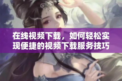 在线视频下载，如何轻松实现便捷的视频下载服务技巧分享