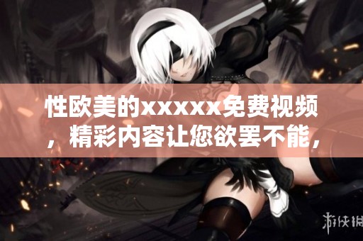 性欧美的xxxxx免费视频，精彩内容让您欲罢不能，快来观看吧！