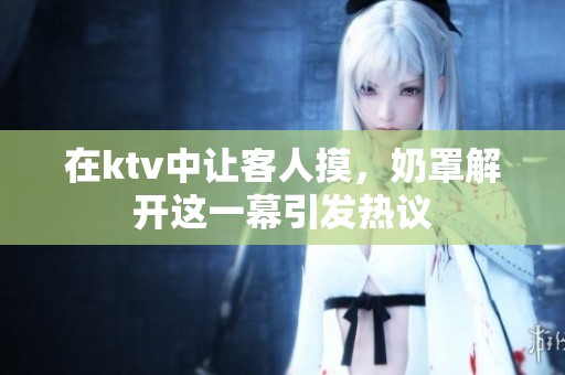 在ktv中让客人摸，奶罩解开这一幕引发热议