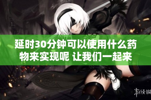延时30分钟可以使用什么药物来实现呢 让我们一起来探讨一下药物选择吧