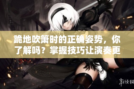 跪地吹箫时的正确姿势，你了解吗？掌握技巧让演奏更加出色！