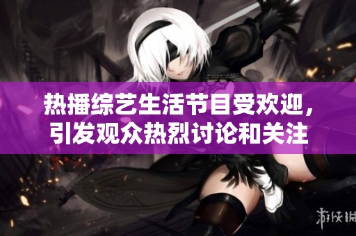 热播综艺生活节目受欢迎，引发观众热烈讨论和关注