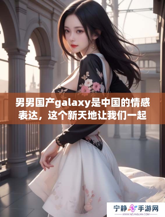 男男国产galaxy是中国的情感表达，这个新天地让我们一起探索与发现