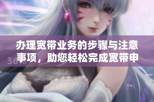 办理宽带业务的步骤与注意事项，助您轻松完成宽带申请
