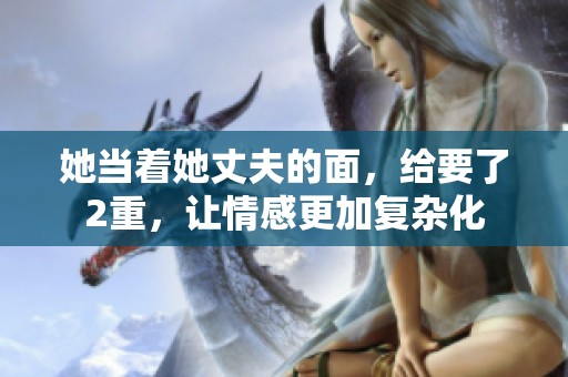 她当着她丈夫的面，给要了2重，让情感更加复杂化