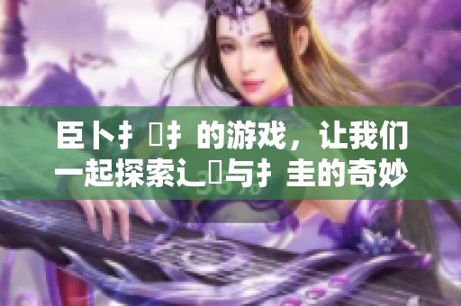 臣卜扌喿扌的游戏，让我们一起探索辶畐与扌圭的奇妙世界！