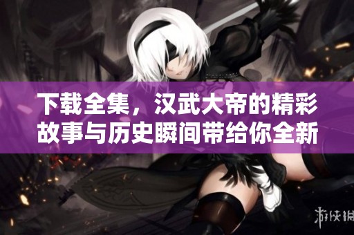 下载全集，汉武大帝的精彩故事与历史瞬间带给你全新体验