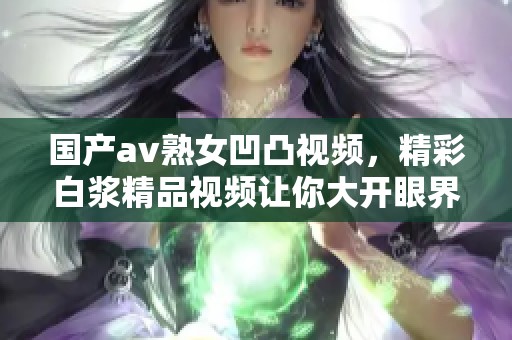 国产**熟女凹凸视频，精彩白浆精品视频让你大开眼界