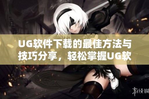 UG软件下载的最佳方法与技巧分享，轻松掌握UG软件下载的步骤与注意事项