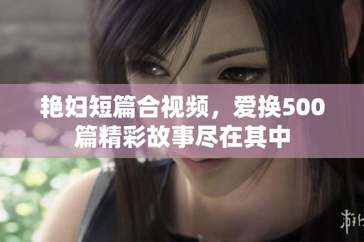 艳妇短篇合视频，爱换500篇精彩故事尽在其中