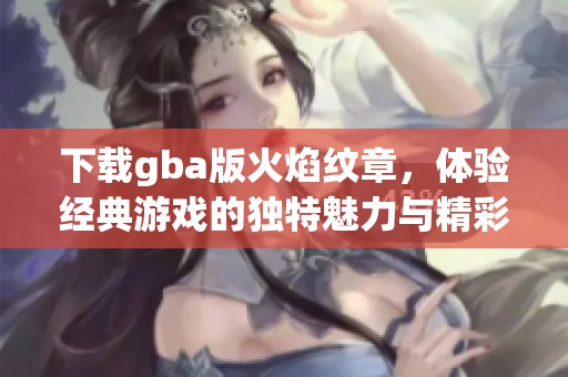 下载gba版火焰纹章，体验经典游戏的独特魅力与精彩玩法
