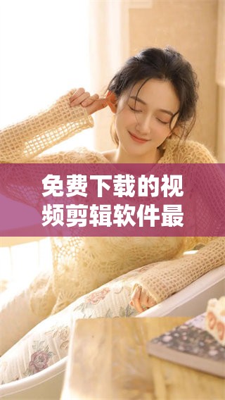 免费下载的视频剪辑软件最好用，带你轻松制作高清视频内容