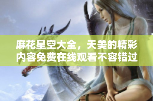 麻花星空大全，天美的精彩内容免费在线观看不容错过