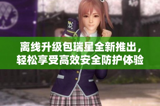 离线升级包瑞星全新推出，轻松享受高效安全防护体验