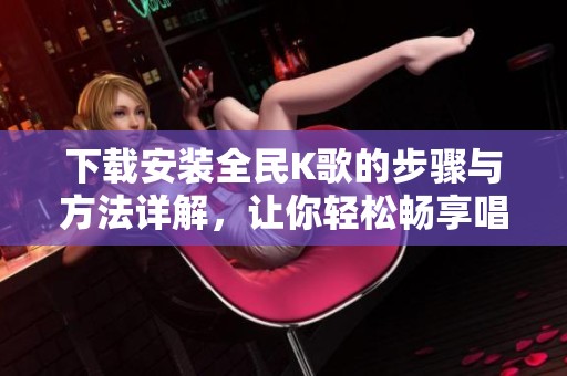 下载安装全民K歌的步骤与方法详解，让你轻松畅享唱歌乐趣