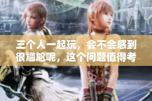 三个人一起玩，会不会感到很尴尬呢，这个问题值得考虑一下。