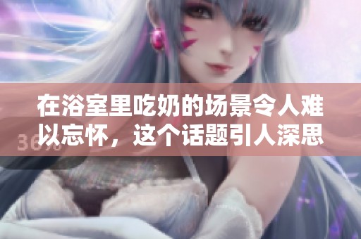 在浴室里吃奶的场景令人难以忘怀，这个话题引人深思。