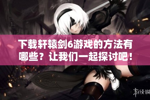 下载轩辕剑6游戏的方法有哪些？让我们一起探讨吧！