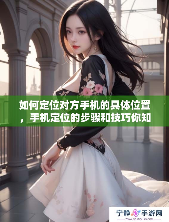 如何定位对方手机的具体位置，手机定位的步骤和技巧你知道吗