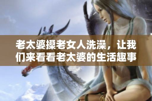 老太婆搡老女人洗澡，让我们来看看老太婆的生活趣事