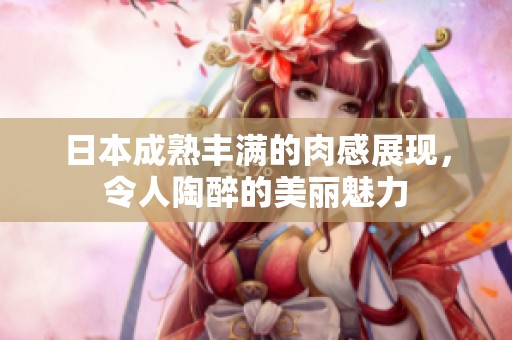日本成熟丰满的肉感展现，令人陶醉的美丽魅力