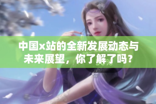 中国x站的全新发展动态与未来展望，你了解了吗？