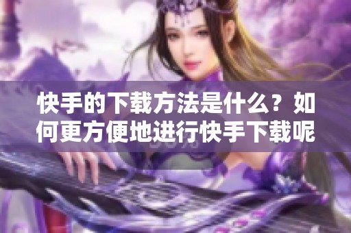 快手的下载方法是什么？如何更方便地进行快手下载呢？