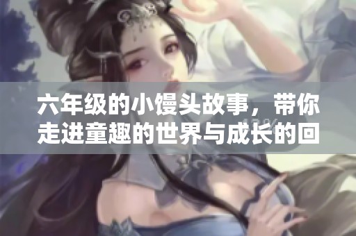 六年级的小馒头故事，带你走进童趣的世界与成长的回忆