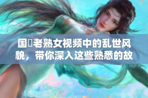 国產老熟女视频中的乱世风貌，带你深入这些熟悉的故事情节