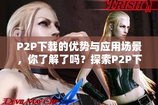 P2P下载的优势与应用场景，你了解了吗？探索P2P下载技术的未来发展。