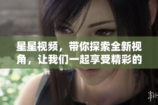 星星视频，带你探索全新视角，让我们一起享受精彩的视觉盛宴！