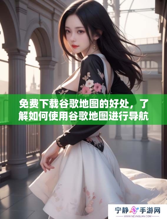 免费下载谷歌地图的好处，了解如何使用谷歌地图进行导航