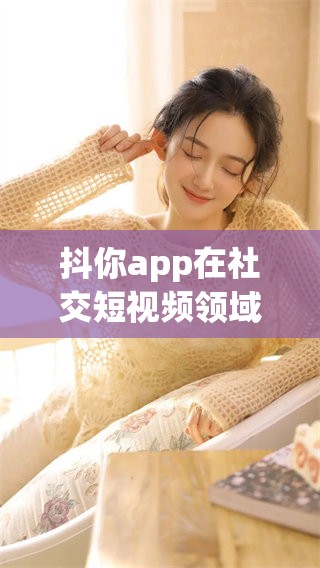 抖你app在社交短视频领域的强势崛起，引发了广泛关注与讨论。