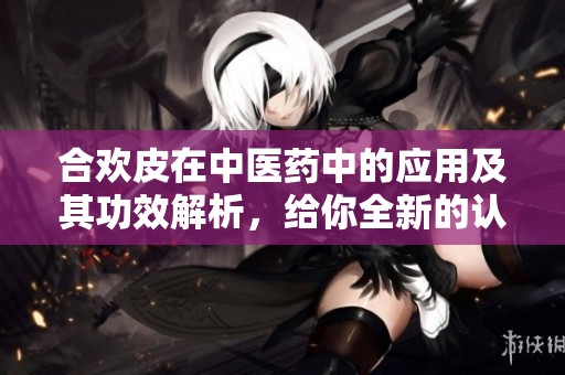 合欢皮在中医药中的应用及其功效解析，给你全新的认识与启发