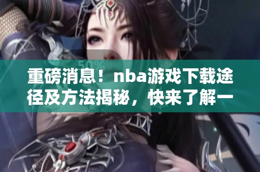 重磅消息！nba游戏下载途径及方法揭秘，快来了解一下吧