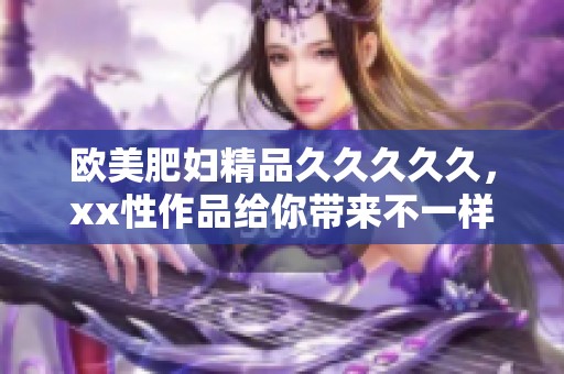 欧美肥妇精品****久，xx性作品给你带来不一样的视觉享受