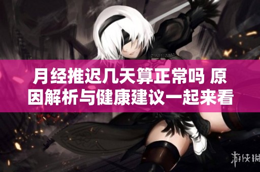 月经推迟几天算正常吗 原因解析与健康建议一起来看