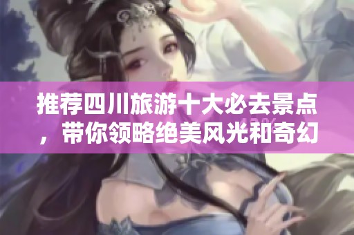 推荐四川旅游十大必去景点，带你领略绝美风光和奇幻体验