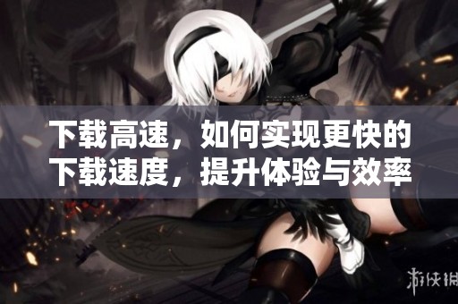 下载高速，如何实现更快的下载速度，提升体验与效率