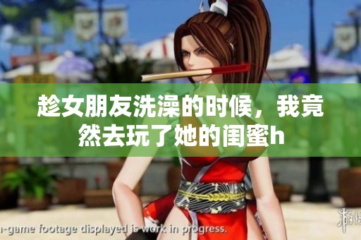 趁女朋友洗澡的时候，我竟然去玩了她的闺蜜h