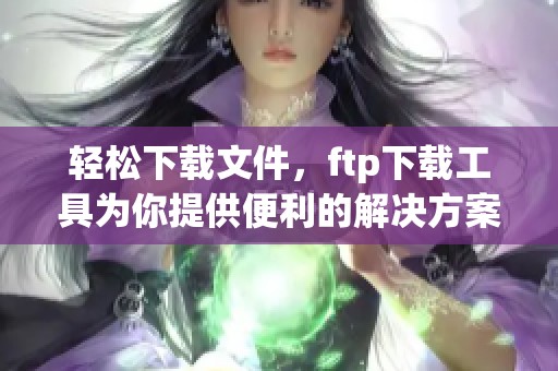 轻松下载文件，ftp下载工具为你提供便利的解决方案