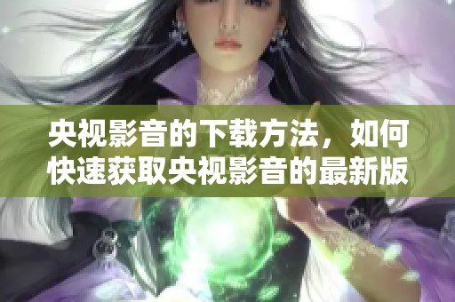 央视影音的下载方法，如何快速获取央视影音的最新版本