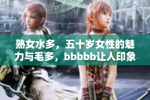 熟女水多，五十岁女性的魅力与毛多，bbbbb让人印象深刻的情感体验