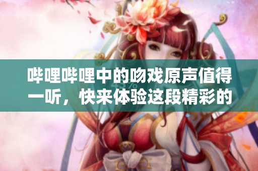 哔哩哔哩中的吻戏原声值得一听，快来体验这段精彩的声音吧