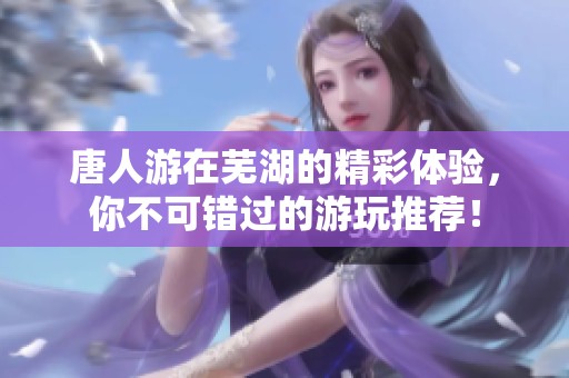 唐人游在芜湖的精彩体验，你不可错过的游玩推荐！